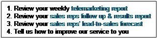 Text Box: 1. Review your weekly telemarketing report 
2. Review your sales reps follow up & results report
3. Review your sales reps' lead-to-sales forecast
4. Tell us how to improve our service to you
&nbsp;
